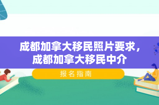 成都加拿大移民照片要求，成都加拿大移民中介