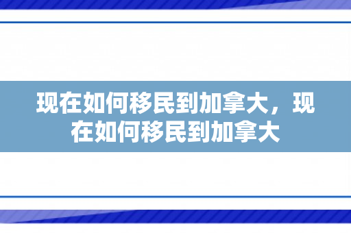 现在如何移民到加拿大，现在如何移民到加拿大