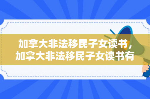 加拿大非法移民子女读书，加拿大非法移民子女读书有补贴吗