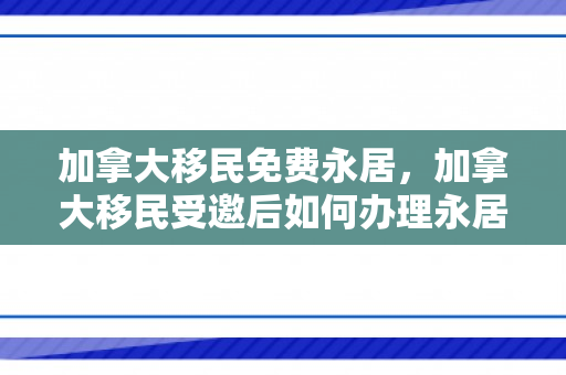 加拿大移民免费永居，加拿大移民受邀后如何办理永居
