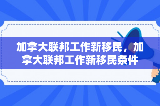 加拿大联邦工作新移民，加拿大联邦工作新移民条件