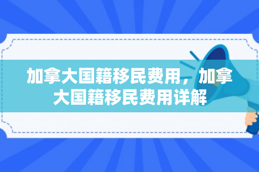 加拿大国籍移民费用，加拿大国籍移民费用详解