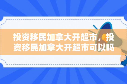 投资移民加拿大开超市，投资移民加拿大开超市可以吗