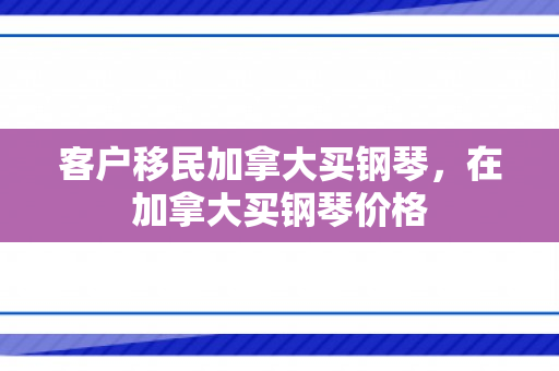 客户移民加拿大买钢琴，在加拿大买钢琴价格