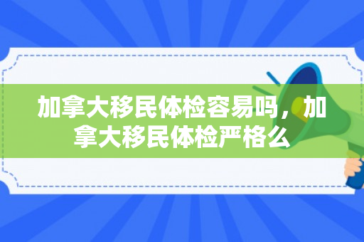 加拿大移民体检容易吗，加拿大移民体检严格么