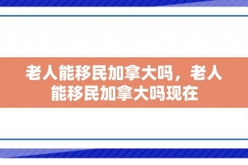 老人能移民加拿大吗，老人能移民加拿大吗现在