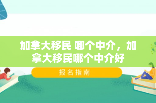 加拿大移民 哪个中介，加拿大移民哪个中介好