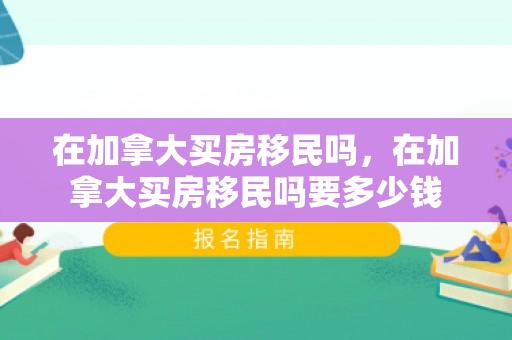 在加拿大买房移民吗，在加拿大买房移民吗要多少钱