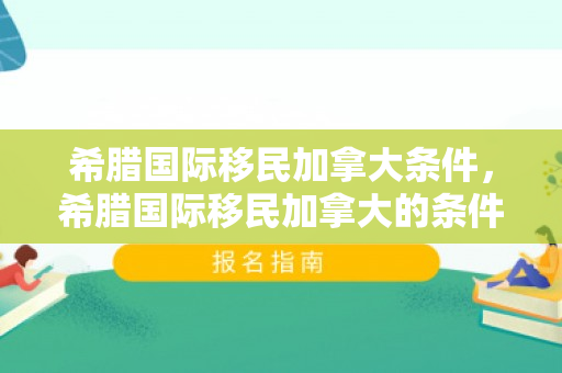 希腊国际移民加拿大条件，希腊国际移民加拿大的条件与机遇