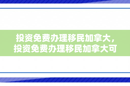 投资免费办理移民加拿大，投资免费办理移民加拿大可靠吗