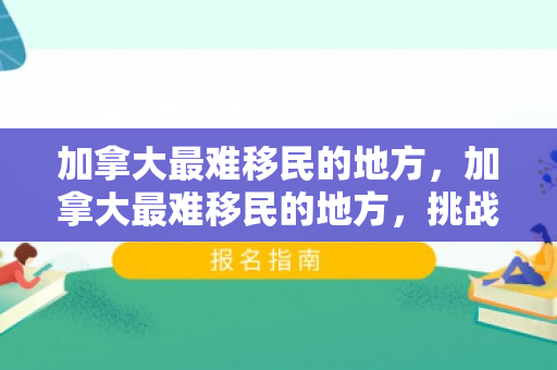 加拿大最难移民的地方，加拿大最难移民的地方，挑战与机遇并存