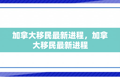 加拿大移民最新进程，加拿大移民最新进程