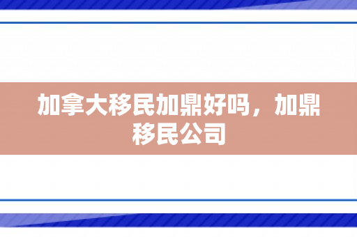 加拿大移民加鼎好吗，加鼎移民公司