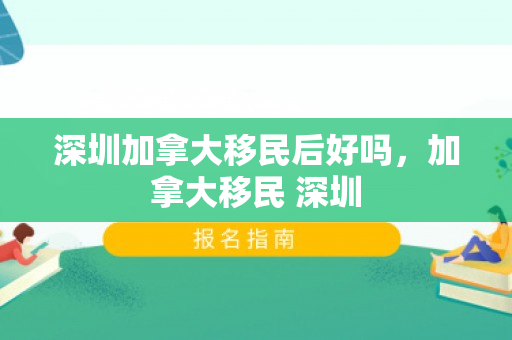 深圳加拿大移民后好吗，加拿大移民 深圳