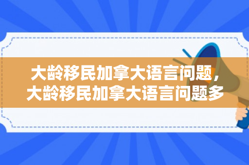 大龄移民加拿大语言问题，大龄移民加拿大语言问题多吗