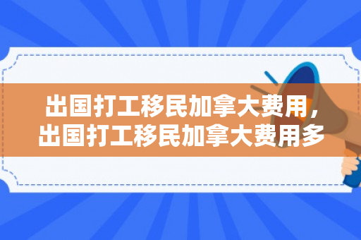 出国打工移民加拿大费用，出国打工移民加拿大费用多少