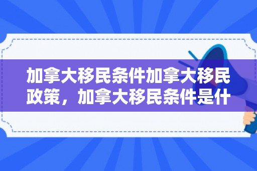 加拿大移民条件加拿大移民政策，加拿大移民条件是什么
