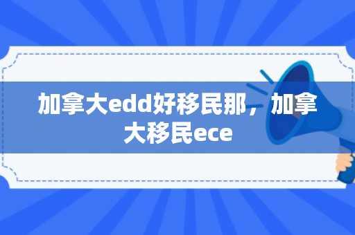 加拿大edd好移民那，加拿大移民ece