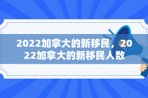 2022加拿大的新移民，2022加拿大的新移民人数