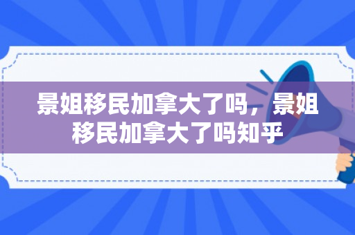 景姐移民加拿大了吗，景姐移民加拿大了吗知乎