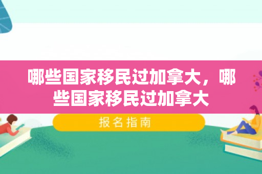 哪些国家移民过加拿大，哪些国家移民过加拿大