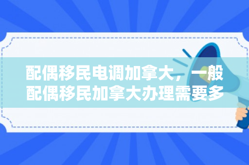 配偶移民电调加拿大，一般配偶移民加拿大办理需要多少钱
