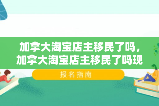 加拿大淘宝店主移民了吗，加拿大淘宝店主移民了吗现在