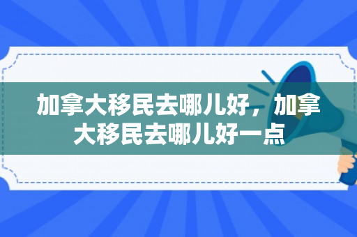 加拿大移民去哪儿好，加拿大移民去哪儿好一点