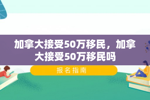 加拿大接受50万移民，加拿大接受50万移民吗