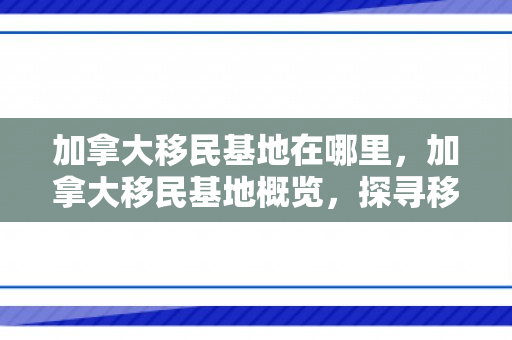 加拿大移民基地在哪里，加拿大移民基地概览，探寻移民者的理想归宿