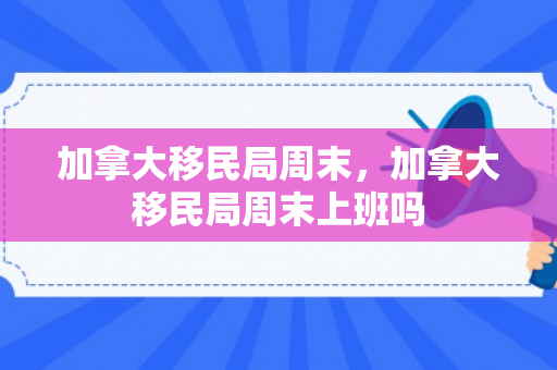 加拿大移民局周末，加拿大移民局周末上班吗