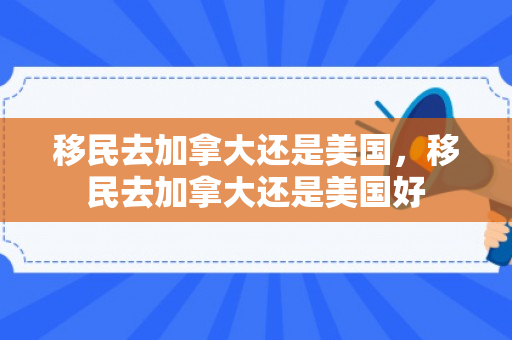 移民去加拿大还是美国，移民去加拿大还是美国好