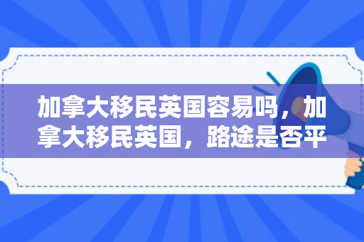 加拿大移民英国容易吗，加拿大移民英国，路途是否平坦？