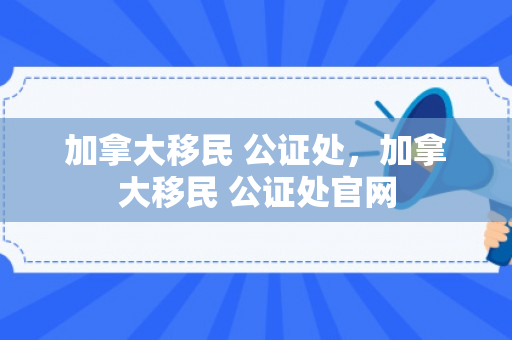 加拿大移民 公证处，加拿大移民 公证处官网