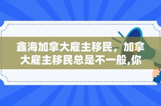鑫海加拿大雇主移民，加拿大雇主移民总是不一般,你又知道多少