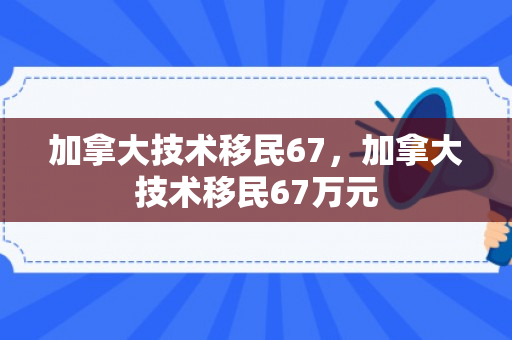 加拿大技术移民67，加拿大技术移民67万元