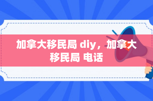 加拿大移民局 diy，加拿大移民局 电话