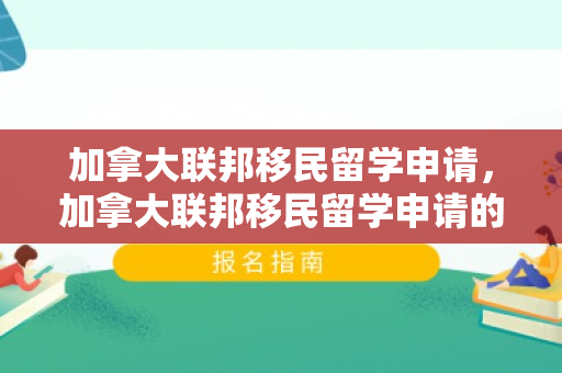 加拿大联邦移民留学申请，加拿大联邦移民留学申请的全面解析