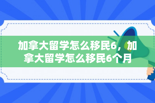 加拿大留学怎么移民6，加拿大留学怎么移民6个月
