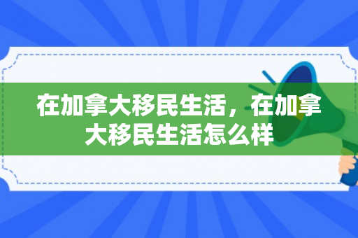在加拿大移民生活，在加拿大移民生活怎么样