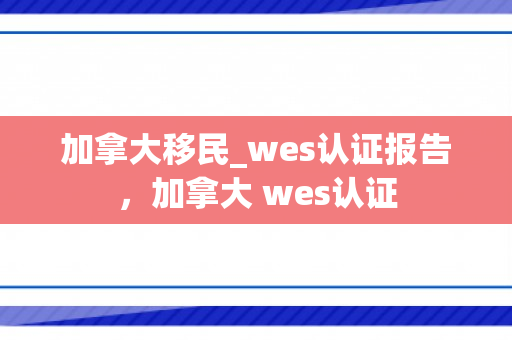 加拿大移民_wes认证报告，加拿大 wes认证