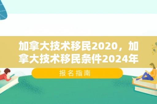 加拿大技术移民2020，加拿大技术移民条件2024年
