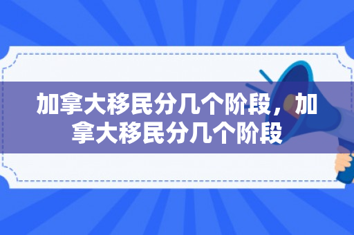 加拿大移民分几个阶段，加拿大移民分几个阶段