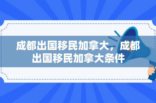 成都出国移民加拿大，成都出国移民加拿大条件