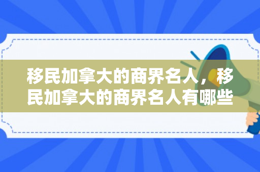移民加拿大的商界名人，移民加拿大的商界名人有哪些