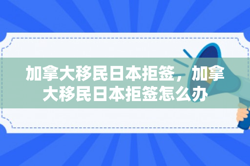 加拿大移民日本拒签，加拿大移民日本拒签怎么办