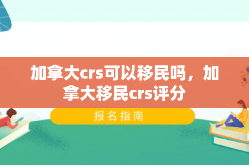 加拿大crs可以移民吗，加拿大移民crs评分