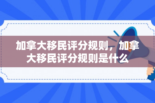 加拿大移民评分规则，加拿大移民评分规则是什么