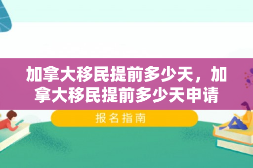 加拿大移民提前多少天，加拿大移民提前多少天申请