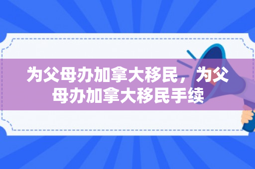 为父母办加拿大移民，为父母办加拿大移民手续